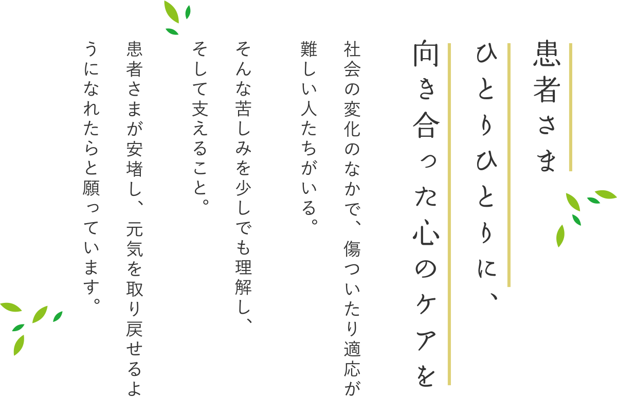 患者さま ひとりひとりに、 向き合った心のケアを 社会の変化のなかで、傷ついたり適応が難しい人たちがいる。 そんな苦しみを少しでも理解し、 そして支えること。 患者さまが安堵し、元気を取り戻せるようになれたらと願っています。